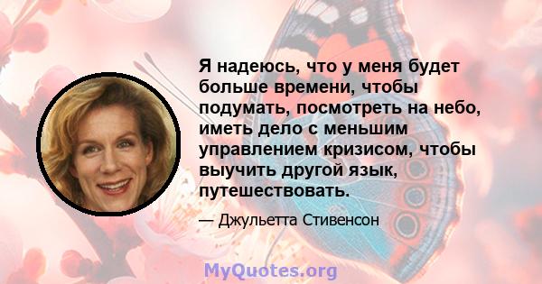 Я надеюсь, что у меня будет больше времени, чтобы подумать, посмотреть на небо, иметь дело с меньшим управлением кризисом, чтобы выучить другой язык, путешествовать.