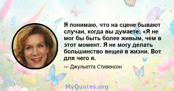 Я понимаю, что на сцене бывают случаи, когда вы думаете: «Я не мог бы быть более живым, чем в этот момент. Я не могу делать большинство вещей в жизни. Вот для чего я.