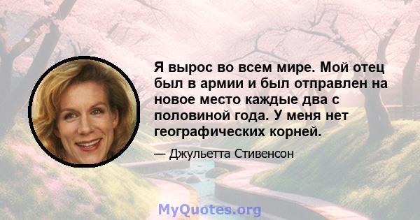 Я вырос во всем мире. Мой отец был в армии и был отправлен на новое место каждые два с половиной года. У меня нет географических корней.