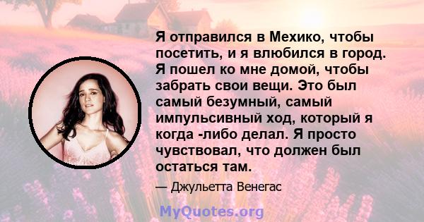 Я отправился в Мехико, чтобы посетить, и я влюбился в город. Я пошел ко мне домой, чтобы забрать свои вещи. Это был самый безумный, самый импульсивный ход, который я когда -либо делал. Я просто чувствовал, что должен