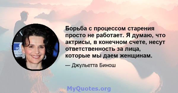 Борьба с процессом старения просто не работает. Я думаю, что актрисы, в конечном счете, несут ответственность за лица, которые мы даем женщинам.