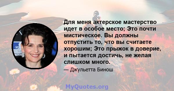 Для меня актерское мастерство идет в особое место; Это почти мистическое. Вы должны отпустить то, что вы считаете хорошим; Это прыжок в доверие, и пытается достичь, не желая слишком много.