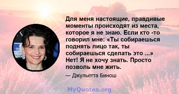 Для меня настоящие, правдивые моменты происходят из места, которое я не знаю. Если кто -то говорил мне: «Ты собираешься поднять лицо так, ты собираешься сделать это ...» Нет! Я не хочу знать. Просто позволь мне жить.