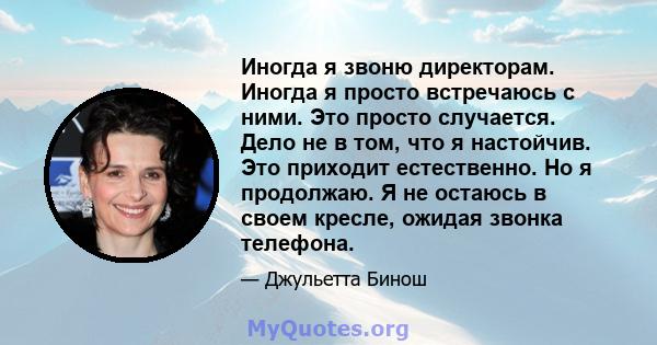 Иногда я звоню директорам. Иногда я просто встречаюсь с ними. Это просто случается. Дело не в том, что я настойчив. Это приходит естественно. Но я продолжаю. Я не остаюсь в своем кресле, ожидая звонка телефона.