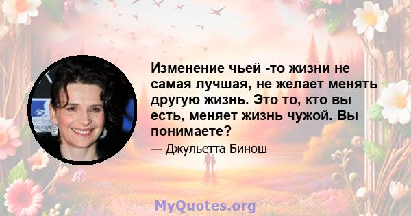 Изменение чьей -то жизни не самая лучшая, не желает менять другую жизнь. Это то, кто вы есть, меняет жизнь чужой. Вы понимаете?