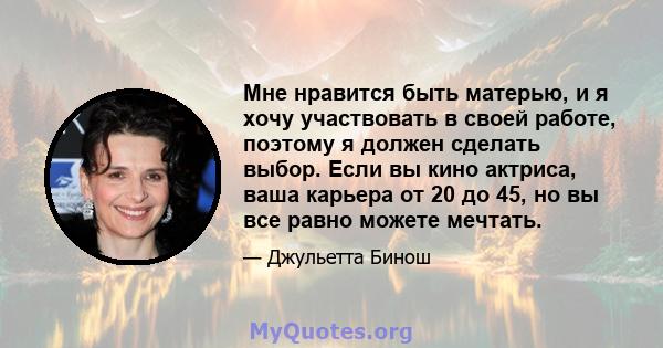 Мне нравится быть матерью, и я хочу участвовать в своей работе, поэтому я должен сделать выбор. Если вы кино актриса, ваша карьера от 20 до 45, но вы все равно можете мечтать.