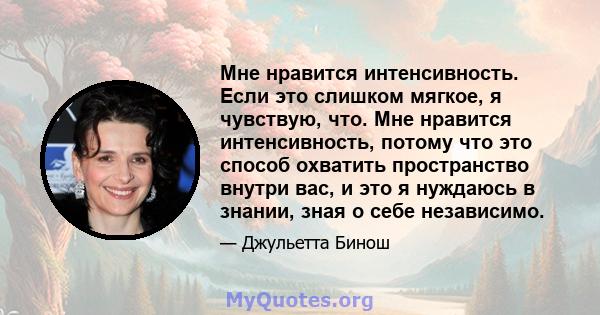 Мне нравится интенсивность. Если это слишком мягкое, я чувствую, что. Мне нравится интенсивность, потому что это способ охватить пространство внутри вас, и это я нуждаюсь в знании, зная о себе независимо.