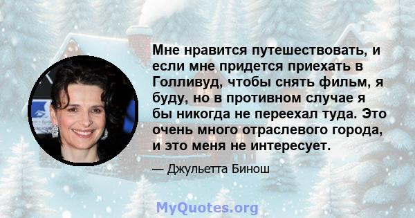 Мне нравится путешествовать, и если мне придется приехать в Голливуд, чтобы снять фильм, я буду, но в противном случае я бы никогда не переехал туда. Это очень много отраслевого города, и это меня не интересует.