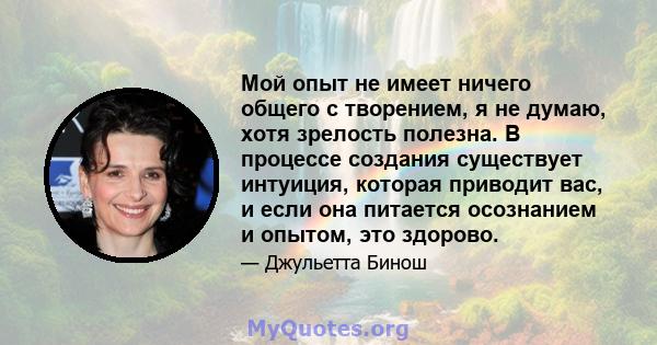 Мой опыт не имеет ничего общего с творением, я не думаю, хотя зрелость полезна. В процессе создания существует интуиция, которая приводит вас, и если она питается осознанием и опытом, это здорово.