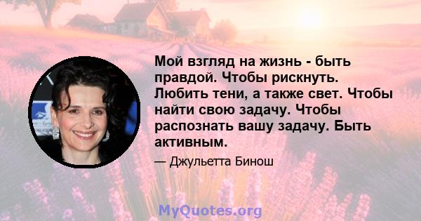 Мой взгляд на жизнь - быть правдой. Чтобы рискнуть. Любить тени, а также свет. Чтобы найти свою задачу. Чтобы распознать вашу задачу. Быть активным.