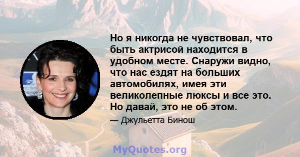 Но я никогда не чувствовал, что быть актрисой находится в удобном месте. Снаружи видно, что нас ездят на больших автомобилях, имея эти великолепные люксы и все это. Но давай, это не об этом.