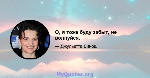 О, я тоже буду забыт, не волнуйся.