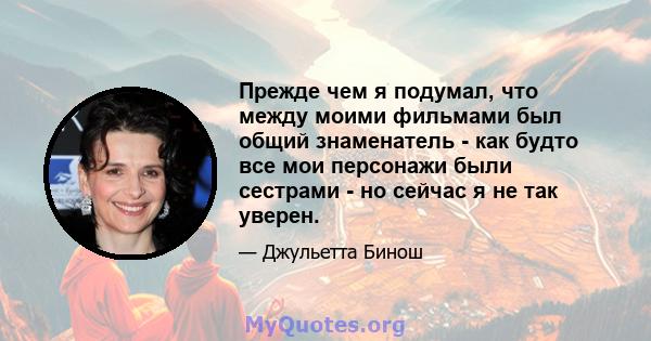 Прежде чем я подумал, что между моими фильмами был общий знаменатель - как будто все мои персонажи были сестрами - но сейчас я не так уверен.