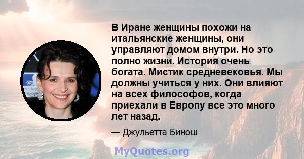 В Иране женщины похожи на итальянские женщины, они управляют домом внутри. Но это полно жизни. История очень богата. Мистик средневековья. Мы должны учиться у них. Они влияют на всех философов, когда приехали в Европу