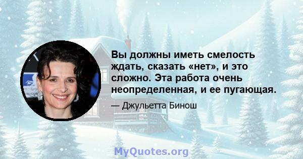 Вы должны иметь смелость ждать, сказать «нет», и это сложно. Эта работа очень неопределенная, и ее пугающая.