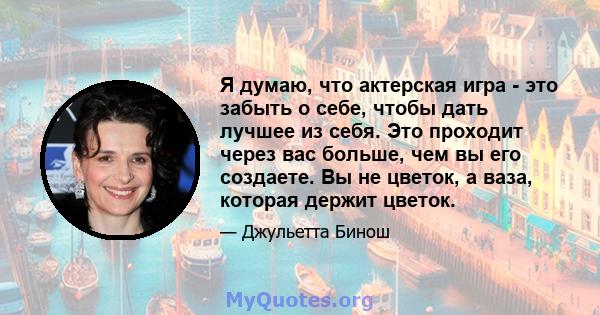 Я думаю, что актерская игра - это забыть о себе, чтобы дать лучшее из себя. Это проходит через вас больше, чем вы его создаете. Вы не цветок, а ваза, которая держит цветок.