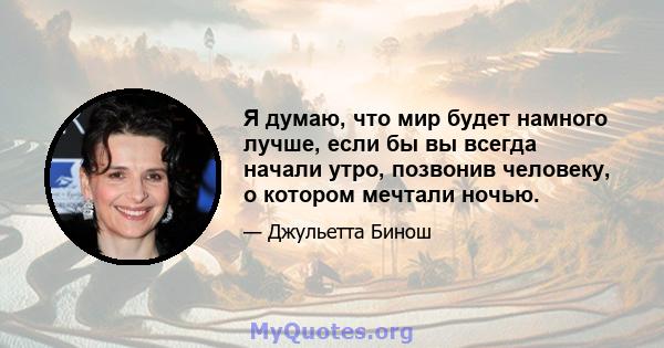 Я думаю, что мир будет намного лучше, если бы вы всегда начали утро, позвонив человеку, о котором мечтали ночью.