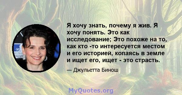 Я хочу знать, почему я жив. Я хочу понять. Это как исследование; Это похоже на то, как кто -то интересуется местом и его историей, копаясь в земле и ищет его, ищет - это страсть.