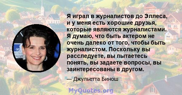 Я играл в журналистов до Эллеса, и у меня есть хорошие друзья, которые являются журналистами. Я думаю, что быть актером не очень далеко от того, чтобы быть журналистом. Поскольку вы расследуете, вы пытаетесь понять, вы