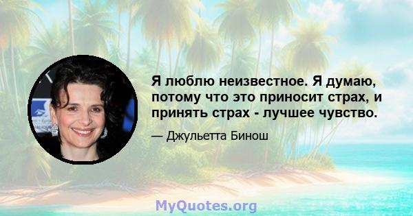 Я люблю неизвестное. Я думаю, потому что это приносит страх, и принять страх - лучшее чувство.