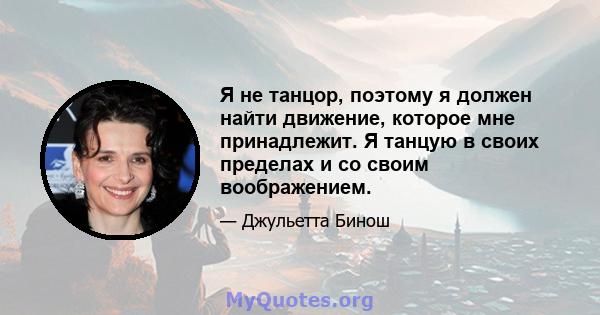 Я не танцор, поэтому я должен найти движение, которое мне принадлежит. Я танцую в своих пределах и со своим воображением.