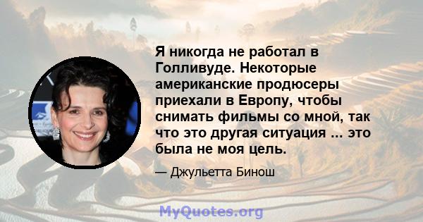 Я никогда не работал в Голливуде. Некоторые американские продюсеры приехали в Европу, чтобы снимать фильмы со мной, так что это другая ситуация ... это была не моя цель.