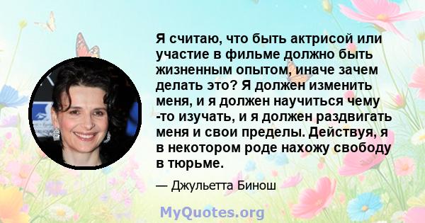 Я считаю, что быть актрисой или участие в фильме должно быть жизненным опытом, иначе зачем делать это? Я должен изменить меня, и я должен научиться чему -то изучать, и я должен раздвигать меня и свои пределы. Действуя,