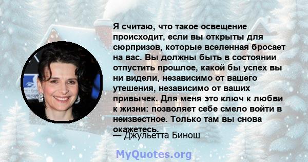 Я считаю, что такое освещение происходит, если вы открыты для сюрпризов, которые вселенная бросает на вас. Вы должны быть в состоянии отпустить прошлое, какой бы успех вы ни видели, независимо от вашего утешения,