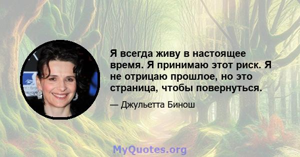 Я всегда живу в настоящее время. Я принимаю этот риск. Я не отрицаю прошлое, но это страница, чтобы повернуться.