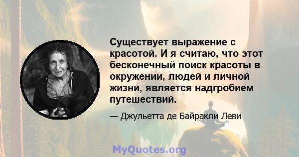 Существует выражение с красотой. И я считаю, что этот бесконечный поиск красоты в окружении, людей и личной жизни, является надгробием путешествий.