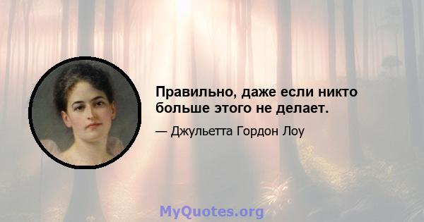 Правильно, даже если никто больше этого не делает.