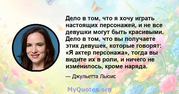 Дело в том, что я хочу играть настоящих персонажей, и не все девушки могут быть красивыми. Дело в том, что вы получаете этих девушек, которые говорят: «Я актер персонажа», тогда вы видите их в роли, и ничего не