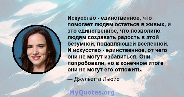 Искусство - единственное, что помогает людям остаться в живых, и это единственное, что позволило людям создавать радость в этой безумной, подавляющей вселенной. И искусство - единственное, от чего они не могут