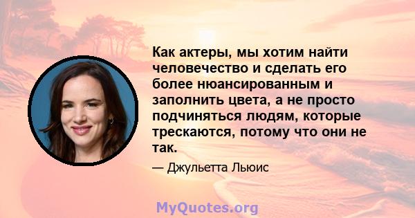 Как актеры, мы хотим найти человечество и сделать его более нюансированным и заполнить цвета, а не просто подчиняться людям, которые трескаются, потому что они не так.