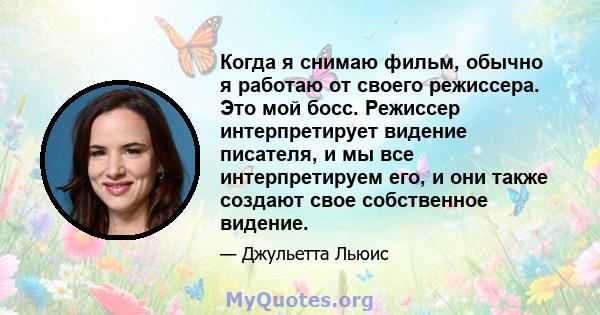 Когда я снимаю фильм, обычно я работаю от своего режиссера. Это мой босс. Режиссер интерпретирует видение писателя, и мы все интерпретируем его, и они также создают свое собственное видение.