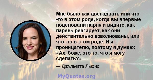 Мне было как двенадцать или что -то в этом роде, когда вы впервые поцеловали парня и видите, как парень реагирует, как они действительно взволнованы, или что -то в этом роде. И я проницателю, поэтому я думаю: «Ах, боже, 