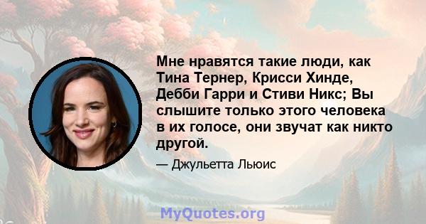 Мне нравятся такие люди, как Тина Тернер, Крисси Хинде, Дебби Гарри и Стиви Никс; Вы слышите только этого человека в их голосе, они звучат как никто другой.