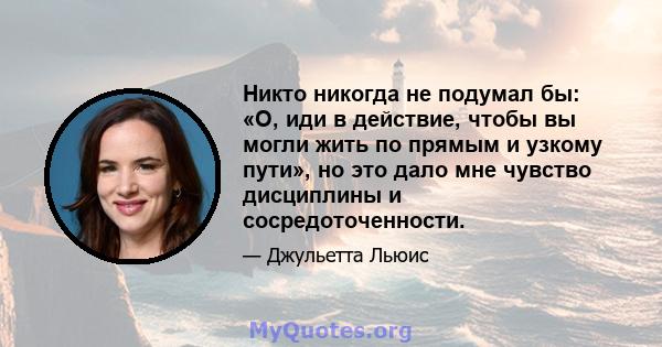 Никто никогда не подумал бы: «О, иди в действие, чтобы вы могли жить по прямым и узкому пути», но это дало мне чувство дисциплины и сосредоточенности.