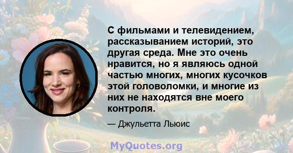 С фильмами и телевидением, рассказыванием историй, это другая среда. Мне это очень нравится, но я являюсь одной частью многих, многих кусочков этой головоломки, и многие из них не находятся вне моего контроля.