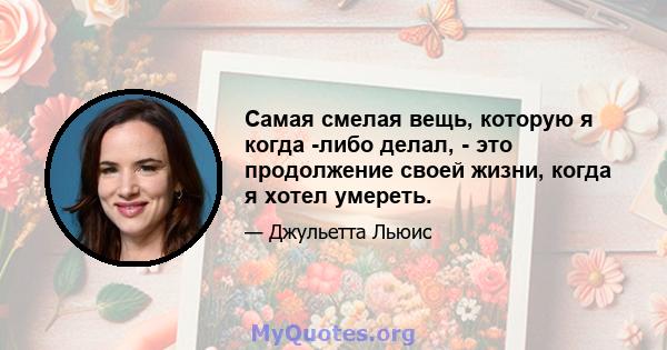 Самая смелая вещь, которую я когда -либо делал, - это продолжение своей жизни, когда я хотел умереть.