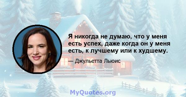 Я никогда не думаю, что у меня есть успех, даже когда он у меня есть, к лучшему или к худшему.