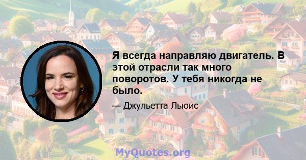 Я всегда направляю двигатель. В этой отрасли так много поворотов. У тебя никогда не было.