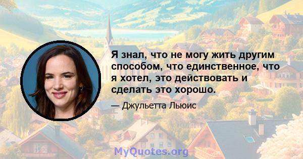 Я знал, что не могу жить другим способом, что единственное, что я хотел, это действовать и сделать это хорошо.