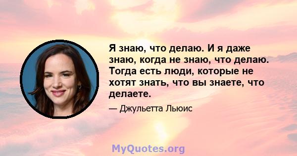 Я знаю, что делаю. И я даже знаю, когда не знаю, что делаю. Тогда есть люди, которые не хотят знать, что вы знаете, что делаете.