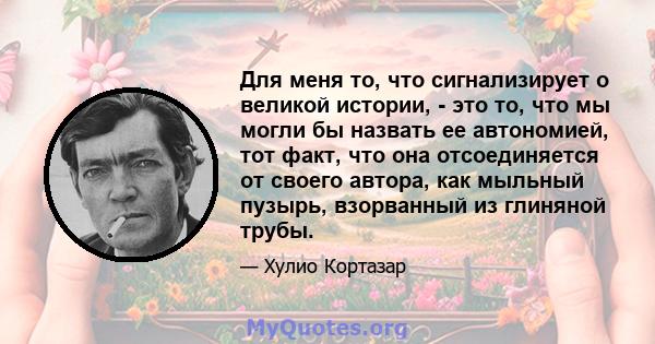 Для меня то, что сигнализирует о великой истории, - это то, что мы могли бы назвать ее автономией, тот факт, что она отсоединяется от своего автора, как мыльный пузырь, взорванный из глиняной трубы.