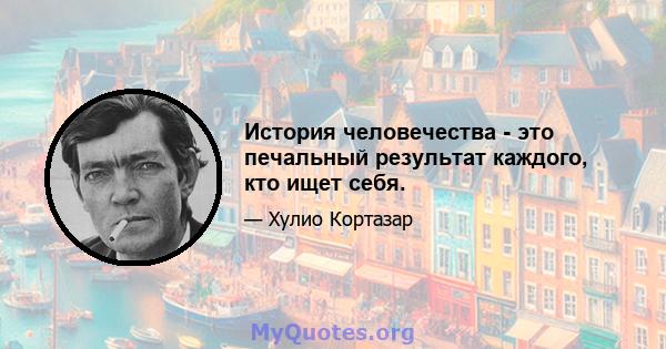 История человечества - это печальный результат каждого, кто ищет себя.