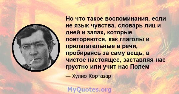 Но что такое воспоминания, если не язык чувства, словарь лиц и дней и запах, которые повторяются, как глаголы и прилагательные в речи, пробираясь за саму вещь, в чистое настоящее, заставляя нас грустно или учит нас Полем