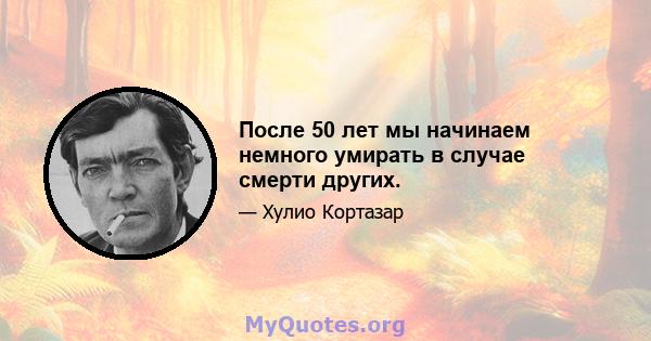 После 50 лет мы начинаем немного умирать в случае смерти других.