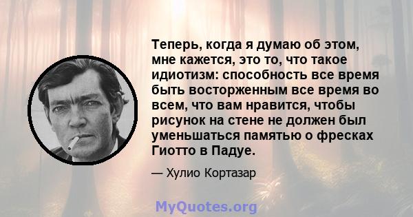 Теперь, когда я думаю об этом, мне кажется, это то, что такое идиотизм: способность все время быть восторженным все время во всем, что вам нравится, чтобы рисунок на стене не должен был уменьшаться памятью о фресках