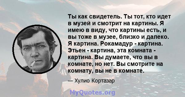 Ты как свидетель. Ты тот, кто идет в музей и смотрит на картины. Я имею в виду, что картины есть, и вы тоже в музее, близко и далеко. Я картина. Рокамадур - картина. Этьен - картина, эта комната - картина. Вы думаете,